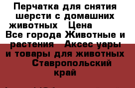 Перчатка для снятия шерсти с домашних животных › Цена ­ 100 - Все города Животные и растения » Аксесcуары и товары для животных   . Ставропольский край